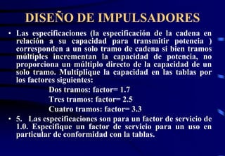 DISEÑO DE IMPULSADORES 
• Las especificaciones (la especificación de la cadena en 
relación a su capacidad para transmitir potencia ) 
corresponden a un solo tramo de cadena si bien tramos 
múltiples incrementan la capacidad de potencia, no 
proporciona un múltiplo directo de la capacidad de un 
solo tramo. Multiplique la capacidad en las tablas por 
los factores siguientes: 
Dos tramos: factor= 1.7 
Tres tramos: factor= 2.5 
Cuatro tramos: factor= 3.3 
• 5. Las especificaciones son para un factor de servicio de 
1.0. Especifique un factor de servicio para un uso en 
particular de conformidad con la tablas. 
 