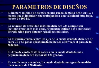 PARAMETROS DE DISEÑOS 
• El número mínimo de dientes en una rueda dentada debe ser 17, a 
menos que el impulsor este trabajando a una velocidad muy baja, 
menor de 100 hp. 
• La relación de velocidad máxima debe ser 7.0, aunque son 
factibles relaciones más altas. Se pueden utilizar dos o más fases 
de reducción para obtener relaciones más altas. 
• La distancia central entre los ejes de la rueda dentada debe ser de 
entre 30 y 50 pasos aproximadamente (30 a 50 veces el paso de la 
cadena). 
• El Arco de contacto de la cadena en la rueda dentada más 
pequeña no debe ser menor de 120 grados. 
• En condiciones normales, La rueda dentada mas grande no debe 
tener menos de 120 dientes. 
O120
 