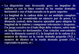  
N N N  
N 
2 1 2 1 
2 4 
L C 2 
C 
• La disposición más favorecida para un impulsor de 
cadena es con la línea central de las ruedas dentadas 
horizontal y con el lado tensado en la parte superior. 
• La longitud de la cadena debe ser un múltiplo completo 
del paso, y se recomienda un número par de pasos. La 
distancia central, debe hacerse ajustable para adaptar la 
longitud de la cadena y compensar tolerancias y desgastes. 
Un juego excesivo en el lado flojo debe evitarse, sobre todo 
en impulsores no horizontales. Una relación convenientes 
entre la distancia central (C), la longitud de la cadena (L), 
numero de dientes en la rueda dentada pequeña (N1) y 
numero de dientes en la rueda dentada grande (N2), 
expresada en pasos, es : 
2 
 
 
 
  
 