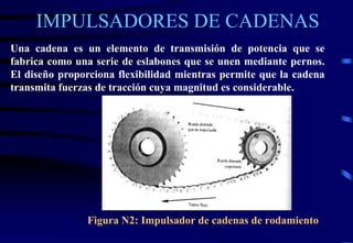IMPULSADORES DE CADENAS 
Una cadena es un elemento de transmisión de potencia que se 
fabrica como una serie de eslabones que se unen mediante pernos. 
El diseño proporciona flexibilidad mientras permite que la cadena 
transmita fuerzas de tracción cuya magnitud es considerable. 
Figura N2: Impulsador de cadenas de rodamiento 
 