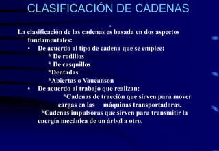 CLASIFICACIÓN DE CADENAS 
. 
La clasificación de las cadenas es basada en dos aspectos 
fundamentales: 
• De acuerdo al tipo de cadena que se emplee: 
* De rodillos 
* De casquillos 
*Dentadas 
*Abiertas o Vaucanson 
• De acuerdo al trabajo que realizan: 
*Cadenas de tracción que sirven para mover 
cargas en las máquinas transportadoras. 
*Cadenas impulsoras que sirven para transmitir la 
energía mecánica de un árbol a otro. 
 