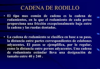 CADENA DE RODILLO 
• El tipo mas común de cadena es la cadena de 
rodamientos, en la que el rodamiento de cada perno 
proporciona una fricción excepcionalmente baja entre 
la cadena y las ruedas dentadas. 
• La cadena de rodamiento se clasifica en base a su paso, 
la distancia entre partes correspondientes de eslabones 
adyacentes. El pasos se ejemplifica, por lo regular, 
como la distancia entre pernos adyacentes. Una cadena 
de rodamiento estándar lleva una designación de 
tamaño entre 40 y 240 . 
 