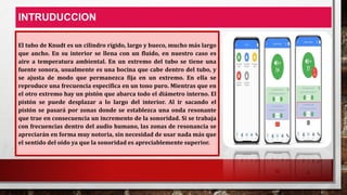 INTRUDUCCION
El tubo de Knudt es un cilindro rígido, largo y hueco, mucho más largo
que ancho. En su interior se llena con un fluido, en nuestro caso es
aire a temperatura ambiental. En un extremo del tubo se tiene una
fuente sonora, usualmente es una bocina que cabe dentro del tubo, y
se ajusta de modo que permanezca fija en un extremo. En ella se
reproduce una frecuencia específica en un tono puro. Mientras que en
el otro extremo hay un pistón que abarca todo el diámetro interno. El
pistón se puede desplazar a lo largo del interior. Al ir sacando el
pistón se pasará por zonas donde se establezca una onda resonante
que trae en consecuencia un incremento de la sonoridad. Si se trabaja
con frecuencias dentro del audio humano, las zonas de resonancia se
apreciarán en forma muy notoria, sin necesidad de usar nada más que
el sentido del oído ya que la sonoridad es apreciablemente superior.
 