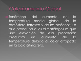    fenómeno      del    aumento    de     la
    temperatura media global, de la
    atmósfera terrestre y de los océanos, Lo
    que preocupa a los climatólogos es que
    una elevación de esa proporción
    producirá    un     aumento     de     la
    temperatura debido al calor atrapado
    en la baja atmósfera.
 