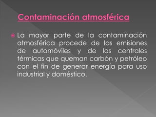    La mayor parte de la contaminación
    atmosférica procede de las emisiones
    de automóviles y de las centrales
    térmicas que queman carbón y petróleo
    con el fin de generar energía para uso
    industrial y doméstico.
 