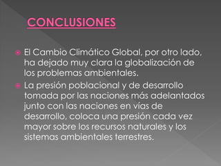    El Cambio Climático Global, por otro lado,
    ha dejado muy clara la globalización de
    los problemas ambientales.
   La presión poblacional y de desarrollo
    tomada por las naciones más adelantados
    junto con las naciones en vías de
    desarrollo, coloca una presión cada vez
    mayor sobre los recursos naturales y los
    sistemas ambientales terrestres.
 