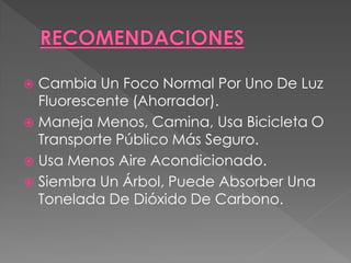  Cambia Un Foco Normal Por Uno De Luz
  Fluorescente (Ahorrador).
 Maneja Menos, Camina, Usa Bicicleta O
  Transporte Público Más Seguro.
 Usa Menos Aire Acondicionado.
 Siembra Un Árbol, Puede Absorber Una
  Tonelada De Dióxido De Carbono.
 
