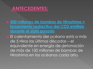 500 millones de bombas de Hiroshima =
  forzamiento radiactivo del CO2 emitido
  durante el siglo pasado
 El calentamiento del océano está a más
  de 5 Hiros las últimas décadas – el
  equivalente en energía de detonación
  de más de 150 millones de bombas de
  Hiroshima en los océanos cada año.
 
