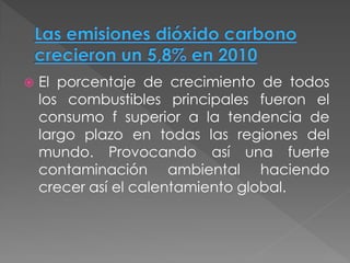    El porcentaje de crecimiento de todos
    los combustibles principales fueron el
    consumo f superior a la tendencia de
    largo plazo en todas las regiones del
    mundo. Provocando así una fuerte
    contaminación ambiental haciendo
    crecer así el calentamiento global.
 