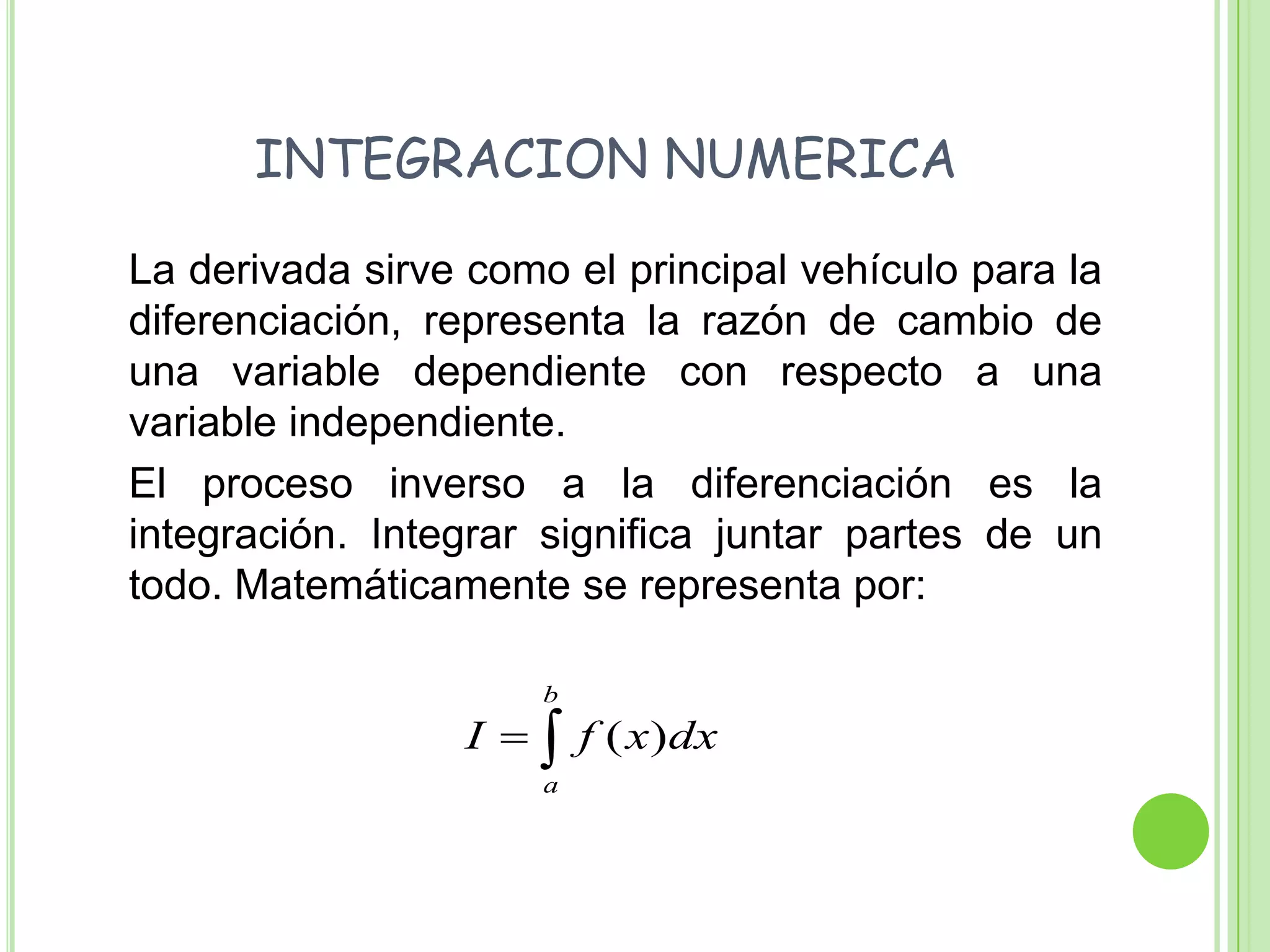    INTEGRACION NUMERICA	La derivada sirve como el principal vehículo para la diferenciación, representa la razón de cambio de una variable dependiente con respecto a una variable independiente.	El proceso inverso a la diferenciación es la integración. Integrar significa juntar partes de un todo. Matemáticamente se representa por: