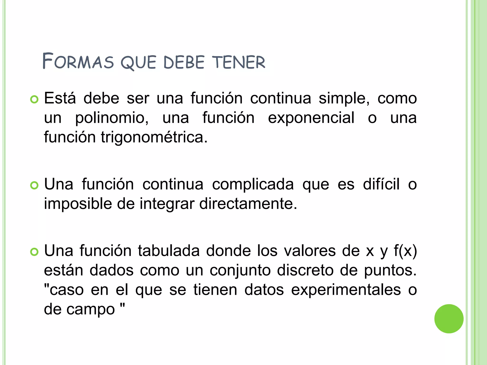   Formas que debe tenerEstá debe ser una función continua simple, como un polinomio, una función exponencial o una función trigonométrica.Una función continua complicada que es difícil o imposible de integrar directamente.Una función tabulada donde los valores de x y f(x) están dados como un conjunto discreto de puntos. "caso en el que se tienen datos experimentales o de campo "