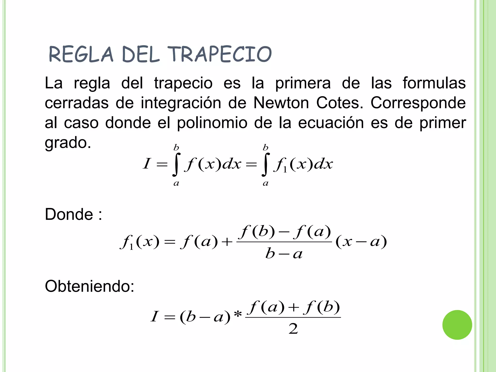    REGLA DEL TRAPECIO	La regla del trapecio es la primera de las formulas cerradas de integración de Newton Cotes. Corresponde al caso donde el polinomio de la ecuación es de primer grado.	Donde :	Obteniendo: