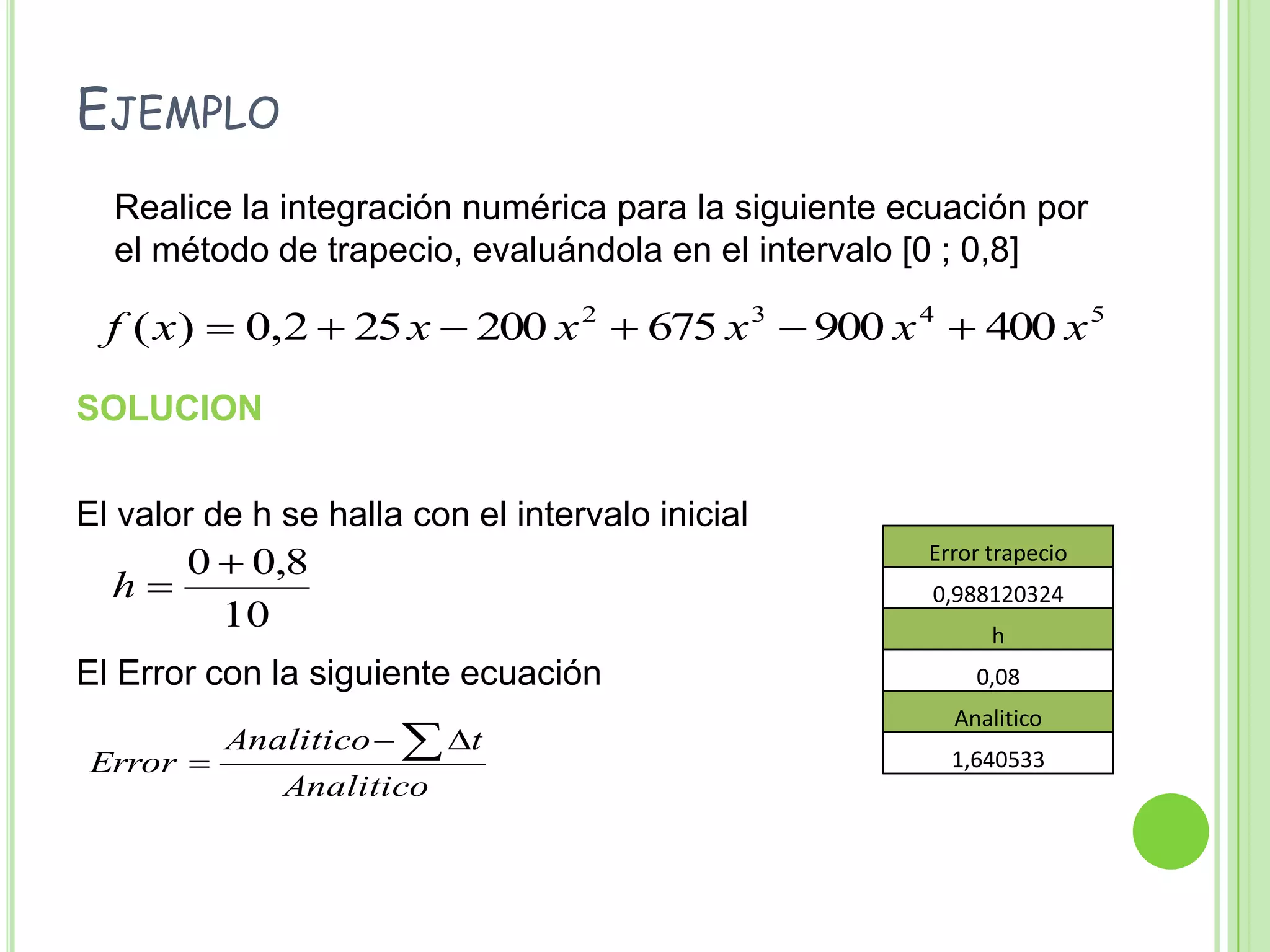 Ejemplo	Realice la integración numérica para la siguiente ecuación por el método de trapecio, evaluándola en el intervalo [0 ; 0,8]SOLUCIONEl valor de h se halla con el intervalo inicialEl Error con la siguiente ecuación 