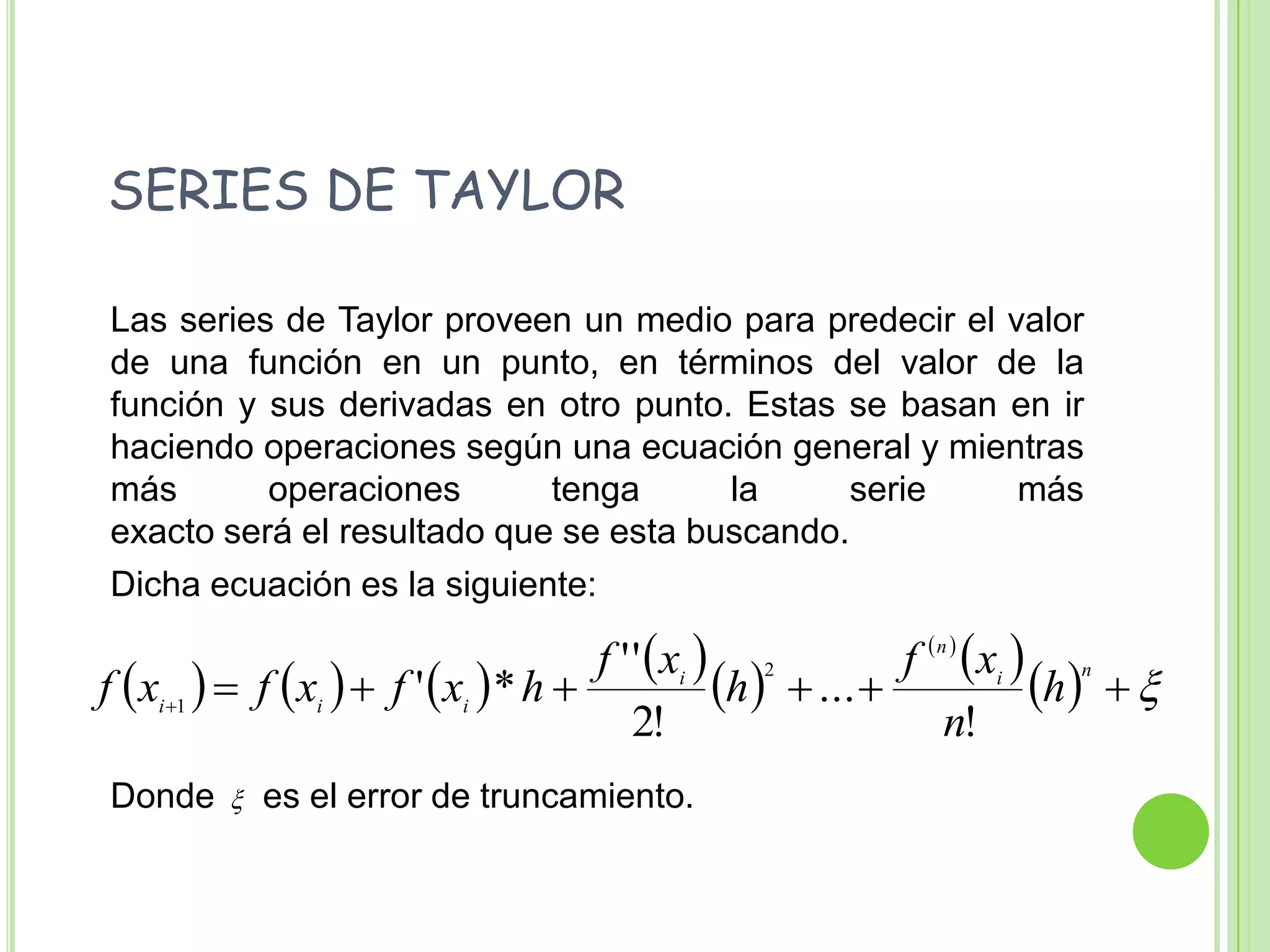   SERIES DE TAYLOR	Las series de Taylor proveen un medio para predecir el valor de una función en un punto, en términos del valor de la función y sus derivadas en otro punto. Estas se basan en ir haciendo operaciones según una ecuación general y mientras más operaciones tenga la serie másexacto será el resultado que se esta buscando. 	Dicha ecuación es la siguiente:	Donde     es el error de truncamiento.