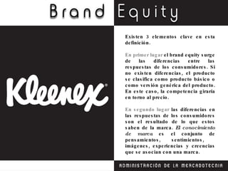 Existen 3 elementos clave en esta definición. En primer lugar  el brand equity surge de las diferencias entre las respuestas de los consumidores. Si no existen diferencias, el producto se clasifica como producto básico o como versión genérica del producto. En este caso, la competencia giraría en torno al precio. En segundo lugar  las diferencias en las respuestas de los consumidores son el resultado de lo que estos saben de la marca.  El conocimiento de marca  es el conjunto de pensamientos, sentimientos,  imágenes, experiencias y creencias que se asocian con una marca. 