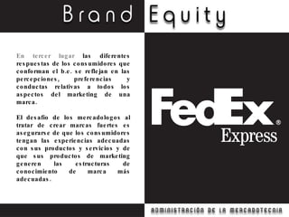 En tercer lugar  las diferentes respuestas de los consumidores que conforman el b.e. se reflejan en las percepciones, preferencias y conductas relativas a todos los aspectos del marketing de una marca. El desafío de los mercadologos al tratar de crear marcas fuertes es asegurarse de que los consumidores tengan las experiencias adecuadas con sus productos y servicios y de que sus productos de marketing generen las estructuras de conocimiento de marca más adecuadas. 