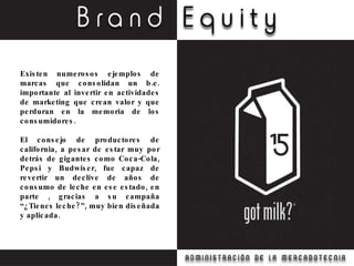Existen numerosos ejemplos de marcas que consolidan un b.e. importante al invertir en actividades de marketing que crean valor y que perduran en la memoria de los consumidores. El consejo de productores de california, a pesar de estar muy por detrás de gigantes como Coca-Cola, Pepsi y Budwiser, fue capaz de revertir un declive de años de consumo de leche en ese estado, en parte , gracias a su campaña “¿Tienes leche?”, muy bien diseñada y aplicada. 