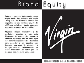 Aunque comenzó únicamente como Virgin Music; hoy el consorcio Virgin Group Ltd. de Branson abarca 200 negocios en tres continentes, desde teléfonos celulares hasta seguros, hipotecas y fondos de inversión. Algunos críticos financieros y de marketing apuntan a que esta diluyendo la marca. Sin embargo Branson responde que su estrategia es utilizar la credibilidad de la marca para desafiar a los agentes que dominan una serie de sectores en los que cree los consumidores no están recibiendo el valor que se merecen por el precio que pagan. 