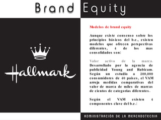 Modelos de brand equity  Aunque existe consenso sobre los principios básicos del b.e., existen modelos que ofrecen perspectivas diferentes, 4 de los mas consolidados son: Valor activo de la marca.  Desarrollado por la agencia de publicidad Young and Rubicam. Según un estudio a 200,000 consumidores de 40 países, el VAM arroja medidas comparativas del valor de marca de miles de marcas de cientos de categorías diferentes. Según el VAM existen 4 componentes clave del b.e.: 