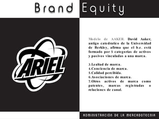 Modelo de AAKER.  David Aaker, antigo catedratico de la Universidad de Berkley, afirma que el b.e. está formado por 5 categorías de activos y pasivos vinculadas a una marca. Lealtad de marca. Conciencia de marca. Calidad percibida. Asociaciones de marca. Otros activos de marca como patentes, marcas registradas o relaciones de canal. 