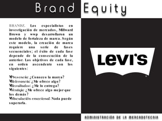 BRANDZ.  Los especialistas en investigación de mercados, Millward Brown y wwp desarrollaron un modelo de fortaleza de marca. Según este modelo, la creación de marca requiere una serie de fases secuenciales; el éxito de cada fase depende de la consecución de la anterior. Los objetivos de cada fase, en orden ascendente son los siguientes: Presencia : ¿Conozco la marca? Relevancia : ¿Me ofrece algo? Resultados : ¿Me lo entrega? Ventaja : ¿Me ofrece algo mejor que los demás? Vinculación emocional : Nada puede superarla. 