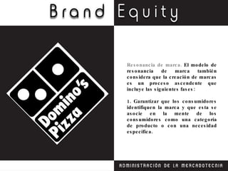 Resonancia de marca.  El modelo de resonancia de marca también considera que la creación de marcas es un proceso ascendente que incluye las siguientes fases: 1. Garantizar que los consumidores identifiquen la marca y que esta se asocie en la mente de los consumidores como una categoría de producto o con una necesidad específica. 