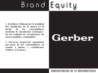 2. Establecer firmemente la totalidad del significado de la marca en la mente de los consumidores mediante la vinculación estratégica  de un conjunto de asociaciones de marca tangibles e intangibles. 3. Provocar respuestas apropiadas por parte de los consumidores en cuanto a juicios y sentimientos relativos a la marca. 