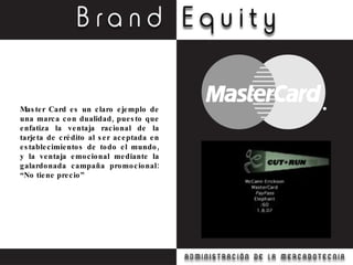 Master Card es un claro ejemplo de una marca con dualidad, puesto que enfatiza la ventaja racional de la tarjeta de crédito al ser aceptada en establecimientos de todo el mundo, y la ventaja emocional mediante la galardonada campaña promocional: “No tiene precio” 
