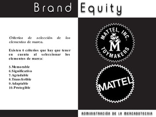 Criterios de selección de los elementos de marca. Existen 6 criterios que hay que tener en cuenta al seleccionar los elementos de marca: Memorable Significativo Agradable Transferible Adaptable Protegible 