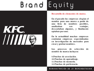 Desarrollo de elementos de marca. En el pasado las empresas elegían el nombre para una marca a partir de una lista de nombres posibles, analizaban sus ventajas, descartaban algunos, y finalmente optaban por uno. En la actualidad muchas empresas contratan empresas especializadas en investigación de mercados para crear y probar nombres. Los procesos de selección de nombre de marca incluyen: Pruebas de asociación. Pruebas de aprendizaje. Pruebas de memoria. Pruebas de preferencia. 