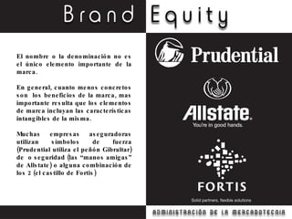 El nombre o la denominación no es el único elemento importante de la marca.  En general, cuanto menos concretos son  los beneficios de la marca, mas importante resulta que los elementos de marca incluyan las características intangibles de la misma. Muchas empresas aseguradoras utilizan símbolos de fuerza (Prudential utiliza el peñón Gibraltar) de  o seguridad (las “manos amigas” de Allstate) o alguna combinación de los 2 (el castillo de Fortis) 