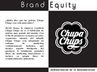 ¿Quién dice que las paletas Chupa Chups son sólo para niños? Desde luego, la empresa española Chupa Chups no es el fabricante de paletas mas grande del mundo. Con el fin de promover su marca en otros segmentos además del infantil, Chupa Chups esta adoptando un enfoque de marketing verdaderamente holístico, que incluye reparto inteligente del producto (y totalmente gratuito), ideas de marketing innovadoras e incluso su propia línea de establecimientos minoristas. 