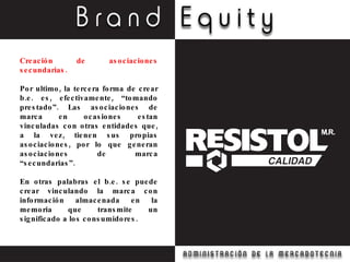 Creación de asociaciones secundarias. Por ultimo, la tercera forma de crear b.e. es, efectivamente, “tomando prestado”. Las asociaciones de marca en ocasiones estan vinculadas con otras entidades que, a la vez, tienen sus propias asociaciones, por lo que generan asociaciones de marca “secundarias”.  En otras palabras el b.e. se puede crear vinculando la marca con información almacenada en la memoria que transmite un significado a los consumidores. 