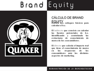 Existen dos enfoques básicos para calcular el b.e. El  indirecto  que consiste en calcular las fuentes potenciales de b.e. identificando y controlando las estructuras de conocimiento de marca de los consumidores. El  directo  que calcula el impacto real que tiene el conocimiento de marca en las respuestas de los consumidores ante los distintos aspectos de marketing. CÁLCULO DE BRAND EQUITY 
