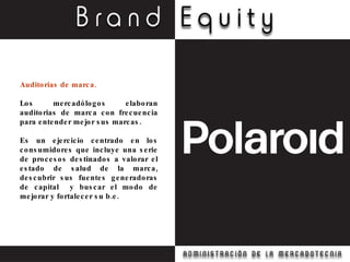 Auditorías de marca. Los mercadólogos elaboran auditorias de marca con frecuencia para entender mejor sus marcas. Es un ejercicio centrado en los consumidores que incluye una serie de procesos destinados a valorar el estado de salud de la marca, descubrir sus fuentes generadoras de capital  y buscar el modo de mejorar y fortalecer su b.e. 