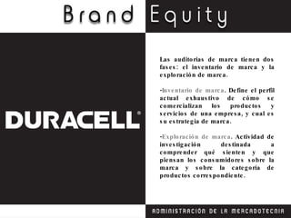 Las auditorias de marca tienen dos fases: el inventario de marca y la exploración de marca. - Inventario de marca . Define el perfil actual exhaustivo de cómo se comercializan los productos y servicios de una empresa, y cual es su estrategia de marca. - Exploración de marca . Actividad de investigación destinada a comprender qué sienten y que piensan los consumidores sobre la marca y sobre la categoría de productos correspondiente. 