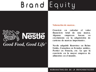 Valoración de marcas. Consiste en calcular el valor financiero total de una marca. Algunas empresas basan su crecimiento en la adquisición de carteras de marcas importantes. Nestle adquirió Ronwtree en Reino Unido, Carnation en Estados unidos, Perrier en Francia, etc. Lo que la convierte en la mayor empresa de alimentos en el mundo. 