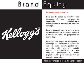 Reforzamiento de marca. Para que la marca es el activo más duradero de una empresa, es necesario administrarla adecuadamente para que su valor no decaiga. Para reforzar el b.e.,  la innovación y la relevancia son fundamentalmente a través de todo un programa de marketing. Kellogg´s fue capaz de recuperar el liderazgo del mercado después de ver como caía su participación en el mercado. ¿El secreto? Añadir nuevas características a sus antiguos productos o incluir juguetes o cd´s para computadora en cereales para niños. 