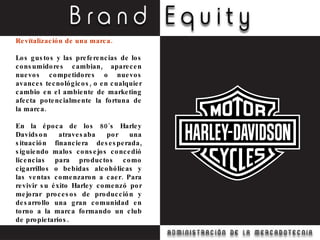 Revitalización de una marca. Los gustos y las preferencias de los consumidores cambian, aparecen nuevos competidores o nuevos avances tecnológicos, o en cualquier cambio en el ambiente de marketing afecta potencialmente la fortuna de la marca. En la época de los 80´s Harley Davidson atravesaba por una situación financiera desesperada, siguiendo malos consejos concedió licencias para productos como cigarrillos o bebidas alcohólicas y las ventas comenzaron a caer. Para revivir su éxito Harley comenzó por mejorar procesos de producción y desarrollo una gran comunidad en torno a la marca formando un club de propietarios. 