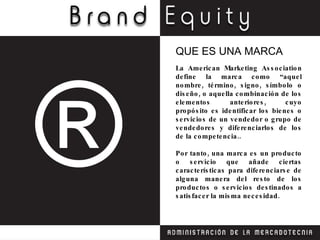 La American Marketing Association define la marca como “aquel nombre, término, signo, símbolo o diseño, o aquella combinación de los elementos anteriores, cuyo propósito es identificar los bienes o servicios de un vendedor o grupo de vendedores y diferenciarlos de los de la competencia.. Por tanto, una marca es un producto o servicio que añade ciertas características para diferenciarse de alguna manera del resto de los productos o servicios destinados a satisfacer la misma necesidad. QUE ES UNA MARCA 