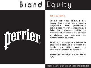 Crisis de marca. Cuanto mayor sea el b.e. y mas tiempo lleve establecida la imagen corporativa, mas posibilidades existen para resistir el temporal con éxito. Sin embargo, también es fundamental prepararse a conciencia y elaborar un programa de administración de crisis. Perrier se vio obligada a detener la producción mundial y a retirar las botellas en 1994, cuando se encontraron rastros de benceno. Finalmente fue adquirida por Nestlé S.A. 