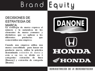 La estrategia de marca expresa el número y la naturaleza de los elementos de marca comunes y distintivos que se aplican a los diferentes productos que comercializa una empresa. Cuando una empresa utiliza una marca consolidada  para lanzar un producto nuevo, utiliza la práctica denominada  extensión de marca  y esta a su ves se divide en 2 categorías: extensión de línea (Danone) y extensión de categoría (Honda). DECISIONES DE ESTRATEGIA DE MARCA 