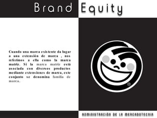 Cuando una marca existente da lugar a una extensión de marca , nos referimos a ella como la marca matriz. Si la  marca matriz  está asociada con diversos productos mediante extensiones de marca, este conjunto se denomina  familia de marca . 