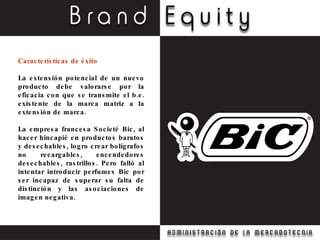 Características de éxito La extensión potencial de un nuevo producto debe valorarse por la eficacia con que se transmite el b.e. existente de la marca matriz a la extensión de marca. La empresa francesa Societé Bic, al hacer hincapié en productos baratos y desechables, logro crear bolígrafos no recargables, encendedores desechables, rastrillos. Pero falló al intentar introducir perfumes Bic por ser incapaz de superar su falta de distinción y las asociaciones de imagen negativa. 