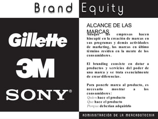 Aunque las empresas hacen hincapié en la creación de ma rcas en sus programas y demás actividades de marketing, las marcas en último término residen en la mente de los consumidores. El branding consiste en dotar a productos y servicios del poder de una marca y se trata esencialmente de crear diferencias. Para ponerle marca al producto, es necesario mostrar a los consumidores: Quien  hace el producto Que  hace el producto Porque  deberían adquirirlo ALCANCE DE LAS MARCAS 