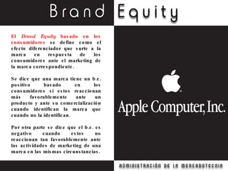 El  Brand Equity  basado en los consumidores  se define como el efecto diferenciador que surte a la marca en respuesta de los consumidores ante el marketing de la marca correspondiente. Se dice que una marca tiene un b.e. positivo basado en los consumidores si estos reaccionan más favorablemente ante un producto y ante su comercialización cuando identifican la marca que cuando no la identifican. Por otra parte se dice que el b.e. es negativo cuando estos no reaccionan tan favorablemente ante las actividades de marketing de una marca en las mismas circunstancias. 