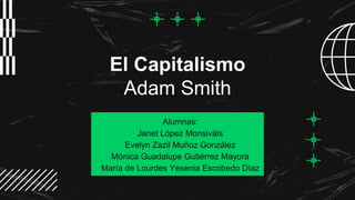 El Capitalismo
Adam Smith
Alumnas:
Janet López Monsiváis
Evelyn Zazil Muñoz González
Mónica Guadalupe Gutiérrez Mayora
María de Lourdes Yesenia Escobedo Díaz
 