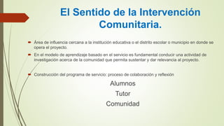 El Sentido de la Intervención
Comunitaria.
 Área de influencia cercana a la institución educativa o el distrito escolar o municipio en donde se
opera el proyecto.
 En el modelo de aprendizaje basado en el servicio es fundamental conducir una actividad de
investigación acerca de la comunidad que permita sustentar y dar relevancia al proyecto.
 Construcción del programa de servicio: proceso de colaboración y reflexión
Alumnos
Tutor
Comunidad
 