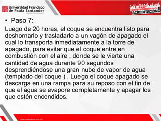 • Paso 7:
Luego de 20 horas, el coque se encuentra listo para
deshornarlo y trasladarlo a un vagón de apagado el
cual lo transporta inmediatamente a la torre de
apagado, para evitar que el coque entre en
combustión con el aire , donde se le vierte una
cantidad de agua durante 90 segundos
desprendiéndose una gran nube de vapor de agua
(templado del coque ) . Luego el coque apagado se
descarga en una rampa para su reposo con el fin de
que el agua se evapore completamente y apagar los
que estén encendidos.
 