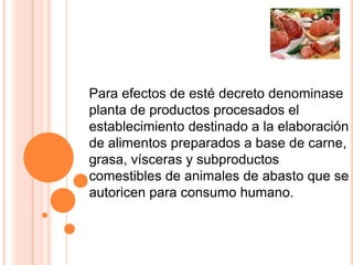 Para efectos de esté decreto denominase
planta de productos procesados el
establecimiento destinado a la elaboración
de alimentos preparados a base de carne,
grasa, vísceras y subproductos
comestibles de animales de abasto que se
autoricen para consumo humano.
 